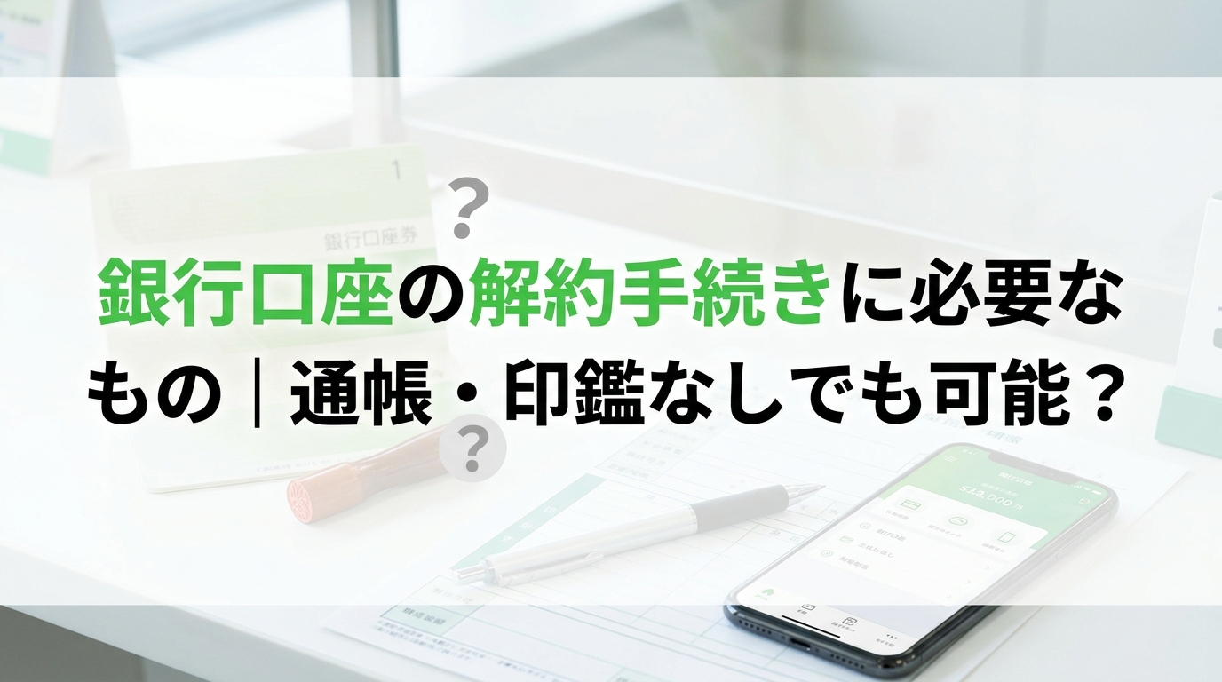 銀行口座の解約手続きに必要なもの｜通帳・印鑑なしでも可能？